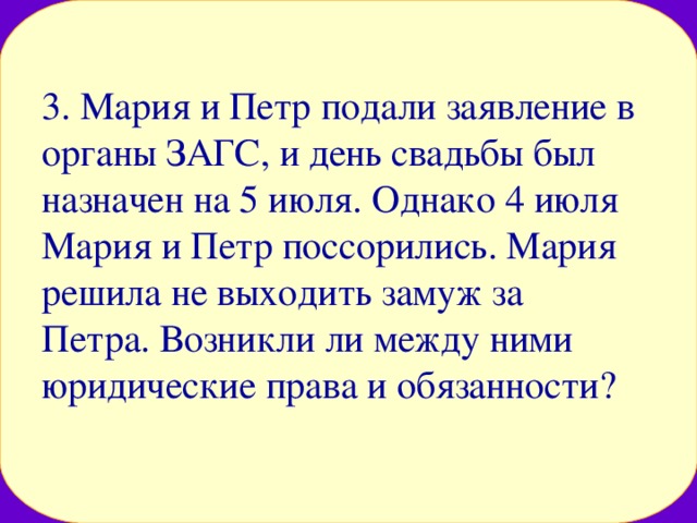 3. Мария и Петр подали заявление в органы ЗАГС, и день свадьбы был назначен на 5 июля. Однако 4 июля Мария и Петр поссорились. Мария решила не выходить замуж за Петра. Возникли ли между ними юридические права и обязанности? 