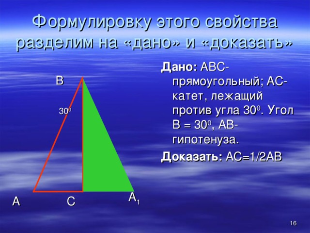 Формулировку этого свойства разделим на «дано» и «доказать» Дано: АВС-прямоугольный; АС-катет, лежащий против угла 30 0 . Угол В = 30 0 , АВ-гипотенуза. Доказать: АС=1 / 2АВ В 30 0 А 1 А С  