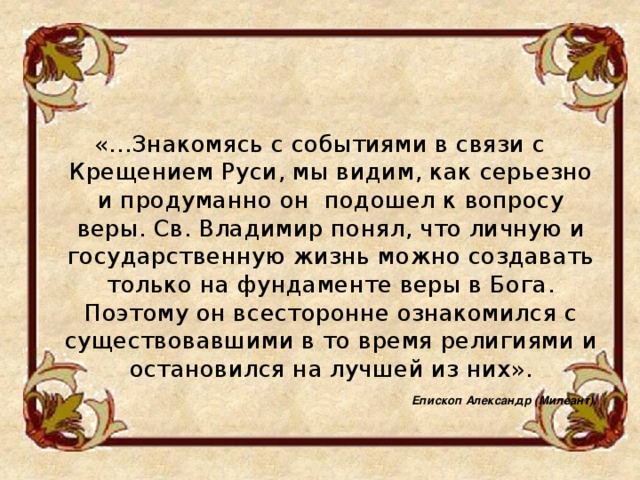 «…Знакомясь с событиями в связи с Крещением Руси, мы видим, как серьезно и продуманно он подошел к вопросу веры. Св. Владимир понял, что личную и государственную жизнь можно создавать только на фундаменте веры в Бога. Поэтому он всесторонне ознакомился с существовавшими в то время религиями и остановился на лучшей из них».   Епископ Александр (Милеант).   