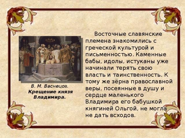  Восточные славянские племена знакомились с греческой культурой и письменностью. Каменные бабы, идолы, истуканы уже начинали терять свою власть и таинственность. К тому же зёрна православной веры, посеянные в душу и сердце маленького Владимира его бабушкой княгиней Ольгой, не могла не дать всходов. В. М. Васнецов.  Крещение князя Владимира. 