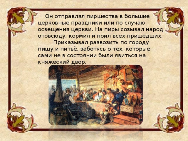  Он отправлял пиршества в большие церковные праздники или по случаю освещения церкви. На пиры созывал народ отовсюду, кормил и поил всех пришедших. Приказывал развозить по городу пищу и питьё, заботясь о тех, которые сами не в состоянии были явиться на княжеский двор. 