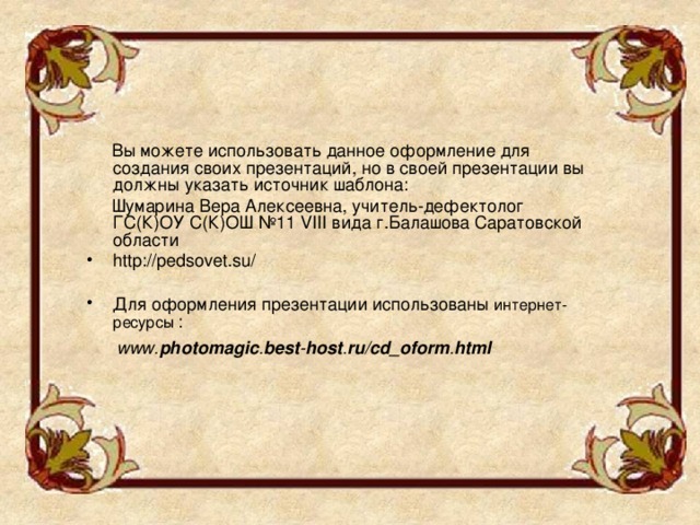  Вы можете использовать данное оформление для создания своих презентаций, но в своей презентации вы должны указать источник шаблона:  Шумарина Вера Алексеевна, учитель-дефектолог ГС(К)ОУ С(К)ОШ №11 VIII вида г.Балашова Саратовской области http://pedsovet.su/ Для оформления презентации использованы интернет-ресурсы  :   www. photomagic . best - host . ru / cd_oform . html  
