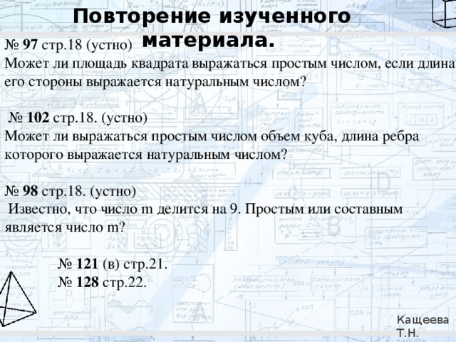 Повторение изученного материала.  № 97 стр.18 (устно) Может ли площадь квадрата выражаться простым числом, если длина его стороны выражается натуральным числом? № 102 стр.18. (устно) Может ли выражаться простым числом объем куба, длина ребра которого выражается натуральным числом? № 98 стр.18. (устно)   Известно, что число m делится на 9. Простым или составным является число m? № 121 (в) стр.21. № 128 стр.22. Кащеева Т.Н. 279-021-092 
