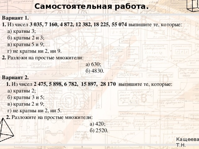 Самостоятельная работа. Вариант 1. 1. Из чисел 3 035, 7 160, 4 872, 12 382, 18 225, 55 074 выпишите те, которые:  а) кратны 3;  б) кратны 2 и 3;  в) кратны 5 и 9;  г) не кратны ни 2, ни 9. 2. Разложи на простые множители:  а) 630;  б) 4830. Вариант 2.  1. Из чисел 2 475, 5 898, 6 782, 15 897, 28 170 выпишите те, которые:  а) кратны 2;  б) кратны 3 и 5;  в) кратны 2 и 9;  г) не кратны ни 2, ни 5.  2. Разложите на простые множители:  а) 420;  б) 2520. Кащеева Т.Н. 279-021-092 