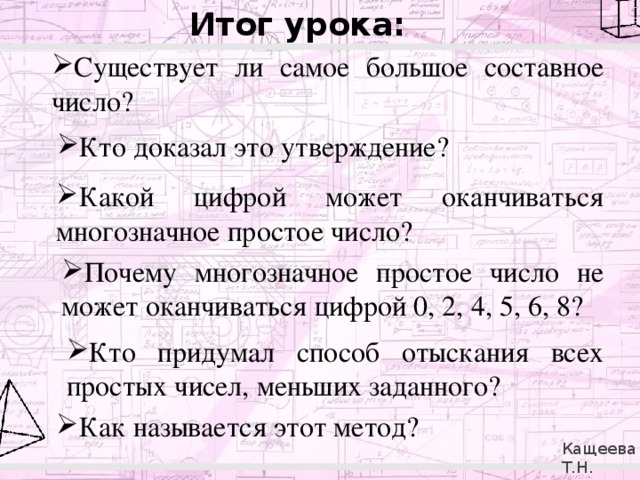 Итог урока: Существует ли самое большое составное число?  Кто доказал это утверждение? Какой цифрой может оканчиваться многозначное простое число? Почему многозначное простое число не может оканчиваться цифрой 0, 2, 4, 5, 6, 8? Кто придумал способ отыскания всех простых чисел, меньших заданного? Как называется этот метод? Кащеева Т.Н. 279-021-092 