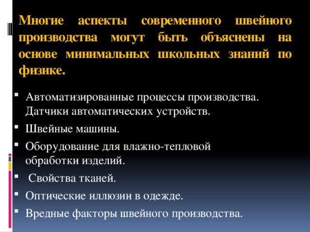 Многие аспекты современного швейного производства могут быть объяснены на основе минимальных школьных знаний по физике. Автоматизированные процессы производства. Датчики автоматических устройств. Швейные машины. Оборудование для влажно-тепловой обработки изделий.  Свойства тканей. Оптические иллюзии в одежде. Вредные факторы швейного производства. 