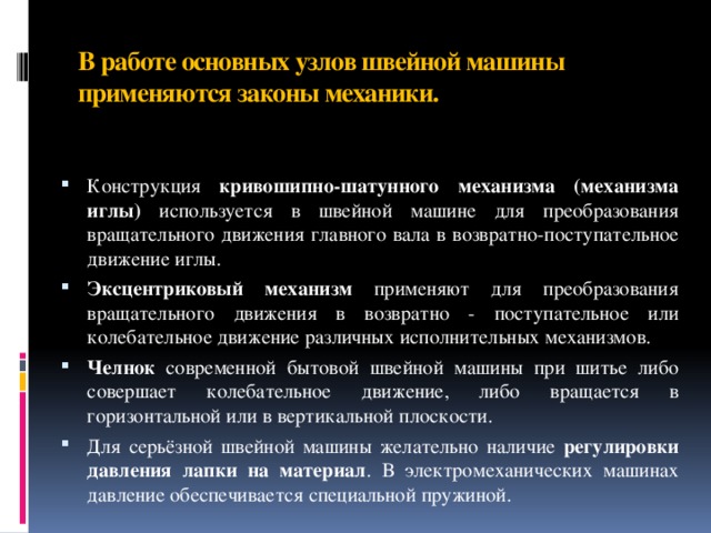 В работе основных узлов швейной машины применяются законы механики.   Конструкция кривошипно-шатунного механизма (механизма иглы) используется в швейной машине для преобразования вращательного движения главного вала в возвратно-поступательное движение иглы. Эксцентриковый механизм применяют для преобразования вращательного движения в возвратно - поступательное или колебательное движение различных исполнительных механизмов. Челнок современной бытовой швейной машины при шитье либо совершает колебательное движение, либо вращается в горизонтальной или в вертикальной плоскости. Для серьёзной швейной машины желательно наличие регулировки давления лапки на материал . В электромеханических машинах давление обеспечивается специальной пружиной. 