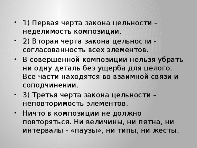 1) Первая черта закона цельности – неделимость композиции. 2) Вторая черта закона цельности - согласованность всех элементов. В совершенной композиции нельзя убрать ни одну деталь без ущерба для целого. Все части находятся во взаимной связи и соподчинении. 3) Третья черта закона цельности – неповторимость элементов. Ничто в композиции не должно повторяться. Ни величины, ни пятна, ни интервалы - «паузы», ни типы, ни жесты. 