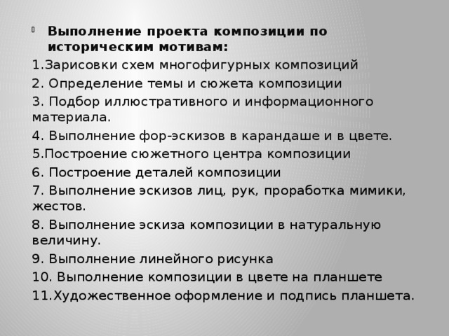 Выполнение проекта композиции по историческим мотивам: 1.Зарисовки схем многофигурных композиций 2. Определение темы и сюжета композиции 3. Подбор иллюстративного и информационного материала. 4. Выполнение фор-эскизов в карандаше и в цвете. 5.Построение сюжетного центра композиции 6. Построение деталей композиции 7. Выполнение эскизов лиц, рук, проработка мимики, жестов. 8. Выполнение эскиза композиции в натуральную величину. 9. Выполнение линейного рисунка 10. Выполнение композиции в цвете на планшете 11.Художественное оформление и подпись планшета. 