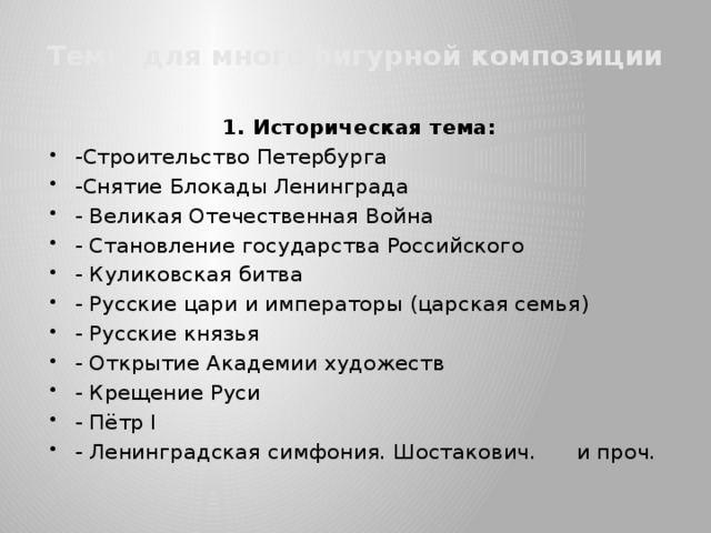 Темы для многофигурной композиции 1. Историческая тема: -Строительство Петербурга -Снятие Блокады Ленинграда - Великая Отечественная Война - Становление государства Российского - Куликовская битва - Русские цари и императоры (царская семья) - Русские князья - Открытие Академии художеств - Крещение Руси - Пётр I - Ленинградская симфония. Шостакович. и проч.  