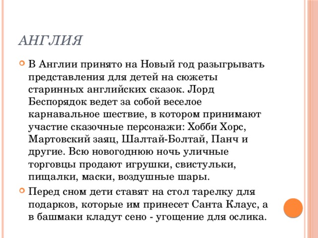 Англия В Англии принято на Новый год разыгрывать представления для детей на сюжеты старинных английских сказок. Лорд Беспорядок ведет за собой веселое карнавальное шествие, в котором принимают участие сказочные персонажи: Хобби Хорс, Мартовский заяц, Шалтай-Болтай, Панч и другие. Всю новогоднюю ночь уличные торговцы продают игрушки, свистульки, пищалки, маски, воздушные шары. Перед сном дети ставят на стол тарелку для подарков, которые им принесет Санта Клаус, а в башмаки кладут сено - угощение для ослика. 