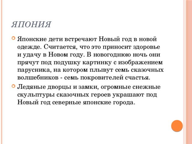 Япония Японские дети встречают Новый год в новой одежде. Считается, что это приносит здоровье и удачу в Новом году. В новогоднюю ночь они прячут под подушку картинку с изображением парусника, на котором плывут семь сказочных волшебников - семь покровителей счастья. Ледяные дворцы и замки, огромные снежные скульптуры сказочных героев украшают под Новый год северные японские города. 