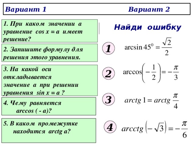 Вариант 1 Вариант 2 1. При каком значении а уравнение cos x = a имеет решение? Найди ошибку 1 2. Запишите формулу для решения этого уравнения. 3. На какой оси откладывается значение а при решении уравнения sin x = a ? 2 3  4 . Чему равняется  arccos ( - a)?  5. В каком промежутке    находится arctg a?  4 