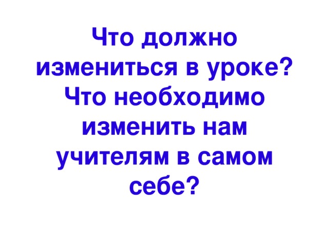 Что должно измениться в уроке?  Что необходимо изменить нам учителям в самом себе? 