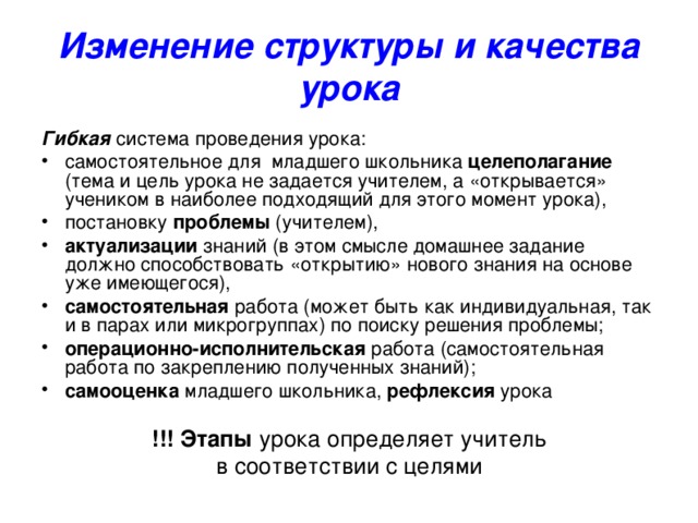 Изменение структуры и качества урока Гибкая система проведения урока: самостоятельное для младшего школьника целеполагание (тема и цель урока не задается учителем, а «открывается» учеником в наиболее подходящий для этого момент урока), постановку проблемы (учителем), актуализации знаний (в этом смысле домашнее задание должно способствовать «открытию» нового знания на основе уже имеющегося), самостоятельная работа (может быть как индивидуальная, так и в парах или микрогруппах) по поиску решения проблемы; операционно-исполнительская работа (самостоятельная работа по закреплению полученных знаний); самооценка младшего школьника, рефлексия урока !!! Этапы урока определяет учитель в соответствии с целями 