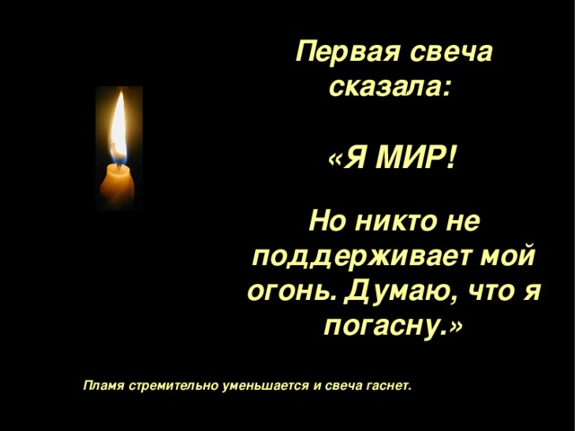 Первая свеча сказала :  «Я МИР !   Но никто не поддерживает мой огонь. Думаю, что я погасну . »   Пламя стремительно уменьшается и свеча гаснет . 