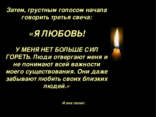 Затем, грустным голосом начала говорить третья свеча :  «Я ЛЮБОВЬ !  У МЕНЯ НЕТ БОЛЬШЕ СИЛ ГОРЕТЬ . Люди отвергают меня и не понимают всей важности моего существования. Они даже забывают любить своих близких людей . »  И она гаснет. 