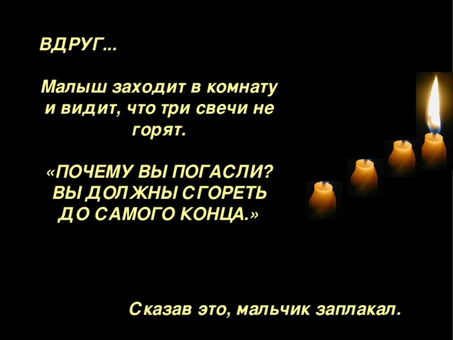 ВДРУГ ...  Малыш заходит в комнату и видит, что три свечи не горят.  «ПОЧЕМУ ВЫ ПОГАСЛИ ? ВЫ ДОЛЖНЫ СГОРЕТЬ ДО САМОГО КОНЦА . »   Сказав это, мальчик заплакал. 