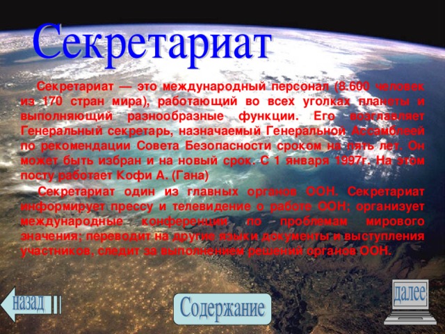  Секретариат — это международный персонал (8.600 человек из 170 стран мира), работающий во всех уголках планеты и выполняющий разнообразные функции. Его возглавляет Генеральный секретарь, назначаемый Генеральной Ассамблеей по рекомендации Совета Безопасности сроком на пять лет. Он может быть избран и на новый срок. С 1 января 1997г. На этом посту работает Кофи А. (Гана) Секретариат один из главных органов ООН. Секретариат информирует прессу и телевидение о работе ООН; организует международные конференции по проблемам мирового значения; переводит на другие языки документы и выступления участников, следит за выполнением решений органов ООН.  