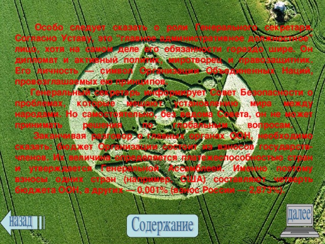Особо следует сказать о роли Генерального секретаря. Согласно Уставу, это “главное административное должностное” лицо, хотя на самом деле его обязанности гораздо шире. Он дипломат и активный политик, миротворец и правозащитник. Его личность — символ Организации Объединенных Наций, провозглашаемых ею принципов.  Генеральный секретарь информирует Совет Безопасности о проблемах, которые мешают установлению мира между народами. Но самостоятельно, без ведома Совета, он не может принимать решения по глобальным вопросам.  Заканчивая разговор о главных органах ООН, необходимо сказать: бюджет Организации состоит из взносов государств-членов. Их величина определяется платежеспособностью стран и утверждается Генеральной Ассамблеей. Именно поэтому взносы одних стран (например, США) составляют четверть бюджета ООН, а других — 0,001% (взнос России — 2,873%). 