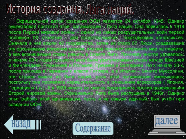  Официальной датой создания ООН является 24 октября 1945. Однако существовал прототип этой организации – Лига наций. Она появилась в 1919 после Первой мировой войны – одной из самых разрушительных войн первой половины ХХ столетия – для предотвращения последующих конфликтов. Сначала в неё вошли 42 государства, затем их стало 57. Люди, создававшие эту организацию искренне верили, что она поможет сохранить мир на планете, а все возникающие споры решить в Совете Лиги. Поначалу многое удавалось: в начале 20-х годов прошлого века были урегулированы споры между Швецией и Финляндией, Германией и Польшей, Грецией и Болгарией. Но к началу 30-х, после прихода в Германии к власти Гитлера, а в Италии – Бенито Муссолини, эти страны вышли из Лиги наций, роль этой организации уменьшалась, поскольку она проявляла нерешительность в отношении агрессоров ( Япония, Германия и т.д.). А в 1939 ничего не смогла предпринять против развязывания Второй мировой войны. Официально Лига была распущена в 1946г. Однако опыт работы этой организации, пусть и не совсем удачный, был учтён при создании ООН. 