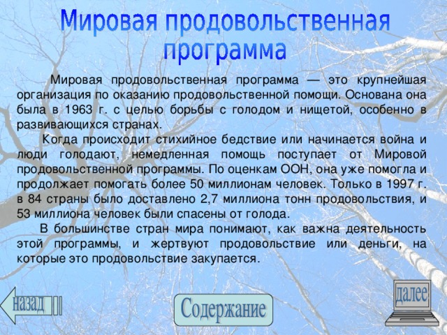  Мировая продовольственная программа — это крупнейшая организация по оказанию продовольственной помощи. Основана она была в 1963 г. с целью борьбы с голодом и нищетой, особенно в развивающихся странах.  Когда происходит стихийное бедствие или начинается война и люди голодают, немедленная помощь поступает от Мировой продовольственной программы. По оценкам ООН, она уже помогла и продолжает помогать более 50 миллионам человек. Только в 1997 г. в 84 страны было доставлено 2,7 миллиона тонн продовольствия, и 53 миллиона человек были спасены от голода.  В большинстве стран мира понимают, как важна деятельность этой программы, и жертвуют продовольствие или деньги, на которые это продовольствие закупается. 