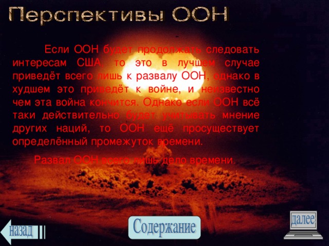  Если ООН будет продолжать следовать интересам США, то это в лучшем случае приведёт всего лишь к развалу ООН, однако в худшем это приведёт к войне, и неизвестно чем эта война кончится. Однако если ООН всё таки действительно будет учитывать мнение других наций, то ООН ещё просуществует определённый промежуток времени.  Развал ООН всего лишь дело времени . 