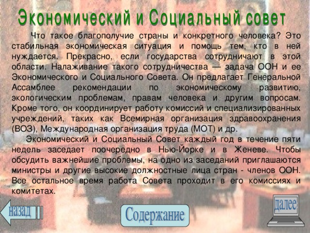 Что такое благополучие страны и конкретного человека? Это стабильная экономическая ситуация и помощь тем, кто в ней нуждается. Прекрасно, если государства сотрудничают в этой области. Налаживание такого сотрудничества — задача ООН и ее Экономического и Социального Совета. Он предлагает Генеральной Ассамблее рекомендации по экономическому развитию, экологическим проблемам, правам человека и другим вопросам. Кроме того, он координирует работу комиссий и специализированных учреждений, таких как Всемирная организация здравоохранения (ВОЗ), Международная организация труда (МОТ) и др.  Экономический и Социальный Совет каждый год в течение пяти недель заседает поочередно в Нью-Йорке и в Женеве. Чтобы обсудить важнейшие проблемы, на одно из заседаний приглашаются министры и другие высокие должностные лица стран - членов ООН. Все остальное время работа Совета проходит в его комиссиях и комитетах. 