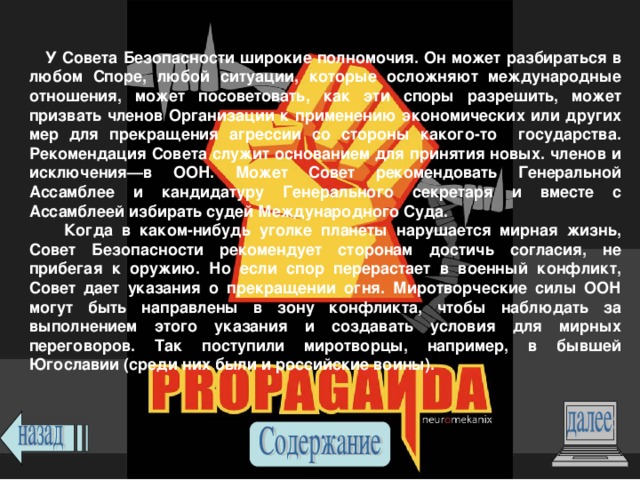  У Совета Безопасности широкие полномочия. Он может разбираться в любом Споре, любой ситуации, которые осложняют международные отношения, может посоветовать, как эти споры разрешить, может призвать членов Организации к применению экономических или других мер для прекращения агрессии со стороны какого-то государства. Рекомендация Совета служит основанием для принятия новых. членов и исключения—в ООН. Может Совет рекомендовать Генеральной Ассамблее и кандидатуру Генерального секретаря и вместе с Ассамблеей избирать судей Международного Суда.  Когда в каком-нибудь уголке планеты нарушается мирная жизнь, Совет Безопасности рекомендует сторонам достичь согласия, не прибегая к оружию. Но если спор перерастает в военный конфликт, Совет дает указания о прекращении огня. Миротворческие силы ООН могут быть направлены в зону конфликта, чтобы наблюдать за выполнением этого указания и создавать условия для мирных переговоров. Так поступили миротворцы, например, в бывшей Югославии (среди них были и российские воины). 