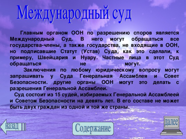 Главным органом ООН по разрешению споров является Международный Суд. В него могут обращаться все государства-члены, а также государства, не входящие в ООН, но подписавшие Статут (Устав) Суда, как это сделали, к примеру, Швейцария и Нуару. Частные лица в этот Суд обращаться не могут.  Заключения по любому юридическому вопросу могут запрашивать у Суда Генеральная Ассамблея и Совет Безопасности. другие органы ООН могут это делать с разрешения Генеральной Ассамблеи.  Суд состоит из 15 судей, избираемых Генеральной Ассамблеей и Советом Безопасности на девять лет. В его составе не может быть двух граждан из одной и той же страны. 