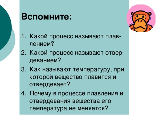 Вспомните:  1. Какой процесс называют плав-лением? 2. Какой процесс называют отвер-деванием? 3. Как называют температуру, при которой вещество плавится и отвердевает? 4. Почему в процессе плавления и отвердевания вещества его температура не меняется? 