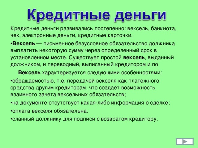 Кредитные деньги развивались постепенно: вексель, банкнота, чек, электронные деньги, кредитные карточки. Вексель — письменное безусловное обязательство должника выплатить некоторую сумму через определенный срок в установленном месте. Существует простой вексель , выданный должником, и переводный, выписанный кредитором и по  Вексель характеризуется следующими особенностями: обращаемостью, т.е. передачей векселя как платежного средства другим кредиторам, что создает возможность взаимного зачета вексельных обязательств; на документе отсутствует какая-либо информация о сделке; оплата векселя обязательна. сланный должнику для подписи с возвратом кредитору. 