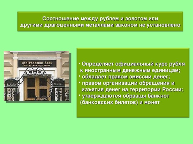 Соотношение между рублем и золотом или другими драгоценными металлами законом не установлено  Определяет официальный курс рубля  к иностранным денежным единицам;  обладает правом эмиссии денег;  правом организации обращения и  изъятия денег на территории России;  утверждаются образцы банкнот  (банковских билетов) и монет 
