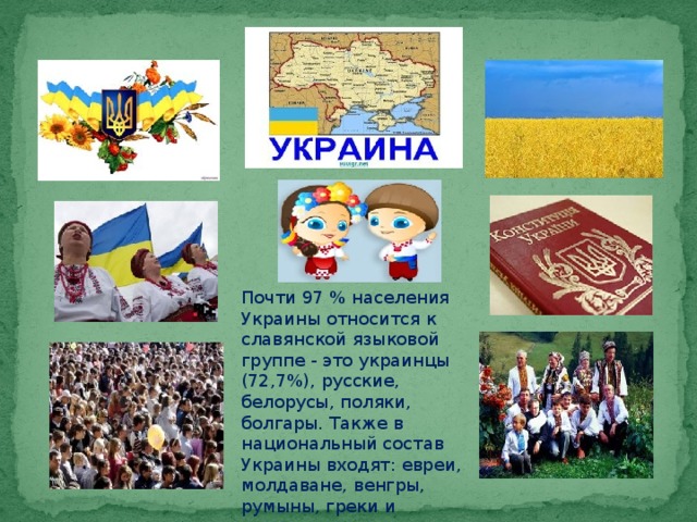 Почти 97 % населения Украины относится к славянской языковой группе - это украинцы (72,7%), русские, белорусы, поляки, болгары. Также в национальный состав Украины входят: евреи, молдаване, венгры, румыны, греки и крымские татары.  