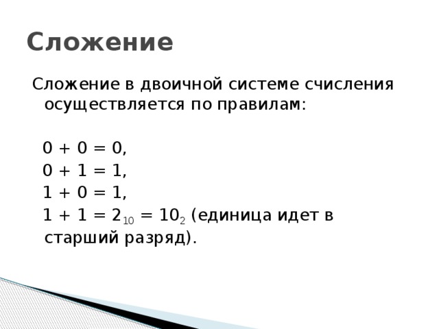 Сложение Сложение в двоичной системе счисления осуществляется по правилам:  0 + 0 = 0,  0 + 1 = 1,  1 + 0 = 1,  1 + 1 = 2 10 = 10 2 (единица идет в старший разряд). 