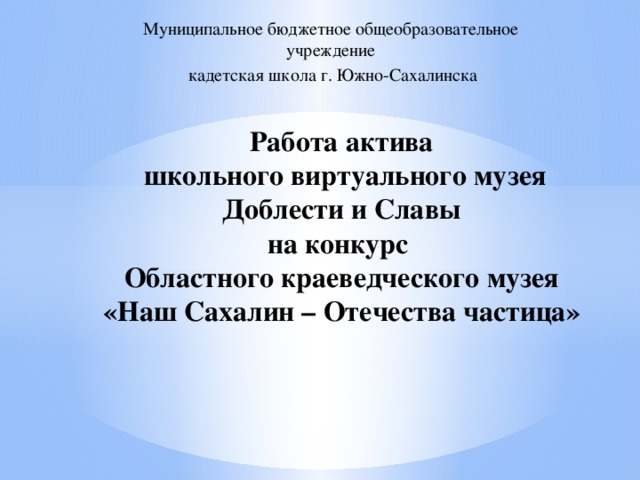 Муниципальное бюджетное общеобразовательное учреждение  кадетская школа г. Южно-Сахалинска Работа актива  школьного виртуального музея Доблести и Славы  на конкурс  Областного краеведческого музея  «Наш Сахалин – Отечества частица» 