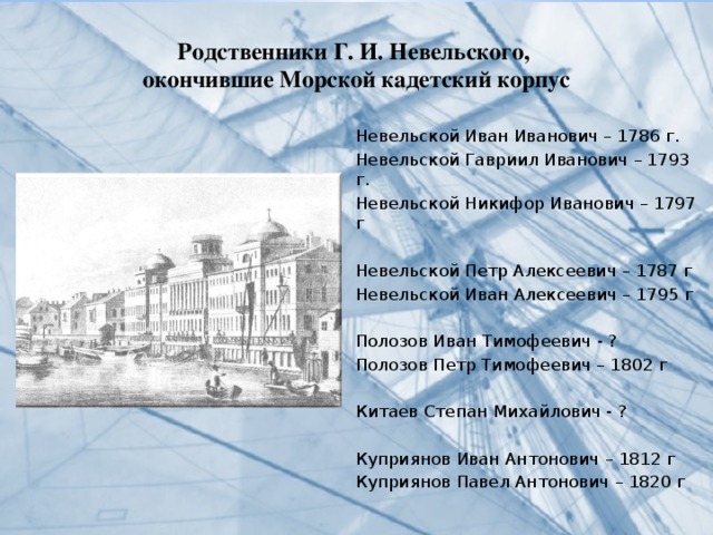 Родственники Г. И. Невельского,  окончившие Морской кадетский корпус   Невельской Иван Иванович – 1786 г. Невельской Гавриил Иванович – 1793 г. Невельской Никифор Иванович – 1797 г Невельской Петр Алексеевич – 1787 г Невельской Иван Алексеевич – 1795 г Полозов Иван Тимофеевич - ? Полозов Петр Тимофеевич – 1802 г Китаев Степан Михайлович - ? Куприянов Иван Антонович – 1812 г Куприянов Павел Антонович – 1820 г 