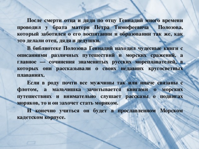  После смерти отца и дяди по отцу Геннадий много времени проводил у брата матери Петра Тимофеевича Полозова, который заботился о его воспитании и образовании так же, как это делали отец, дядя и дедушки.  В библиотеке Полозова Геннадий находил чудесные книги с описаниями различных путешествий и морских сражений, а главное — сочинения знаменитых русских мореплавателей, в которых они рассказывали о своих недавних кругосветных плаваниях.  Если в роду почти все мужчины так или иначе связаны с флотом, а мальчишка зачитывается книгами о морских путешествиях и внимательно слушает рассказы о подвигах моряков, то и он захочет стать моряком.  И конечно учиться он будет в прославленном Морском кадетском корпусе.   