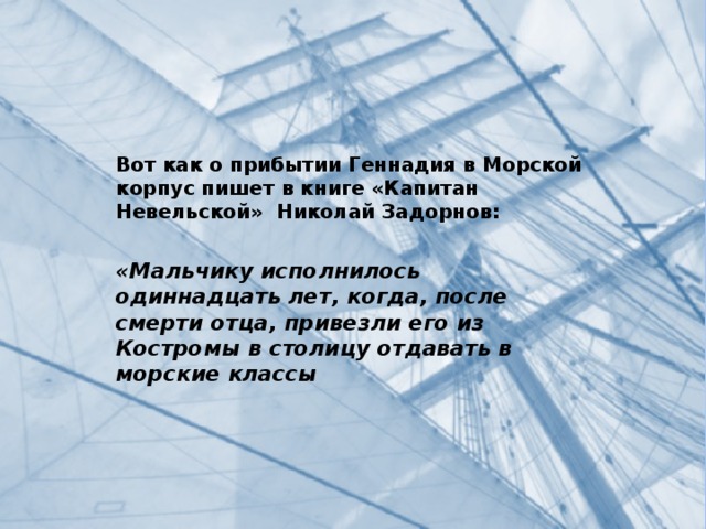 Вот как о прибытии Геннадия в Морской корпус пишет в книге «Капитан Невельской» Николай Задорнов:  «Мальчику исполнилось одиннадцать лет, когда, после смерти отца, привезли его из Костромы в столицу отдавать в морские классы 