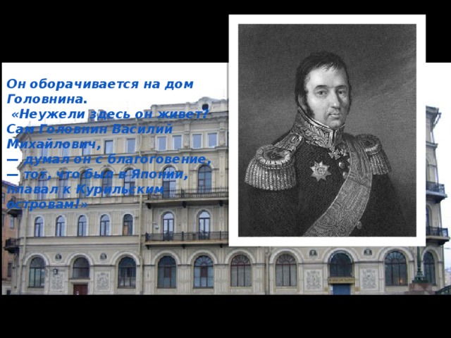 Он оборачивается на дом Головнина.  «Неужели здесь он живет? Сам Головнин Василий Михайлович, — думал он с благоговение, — тот, что был в Японии, плавал к Курильским островам!» 