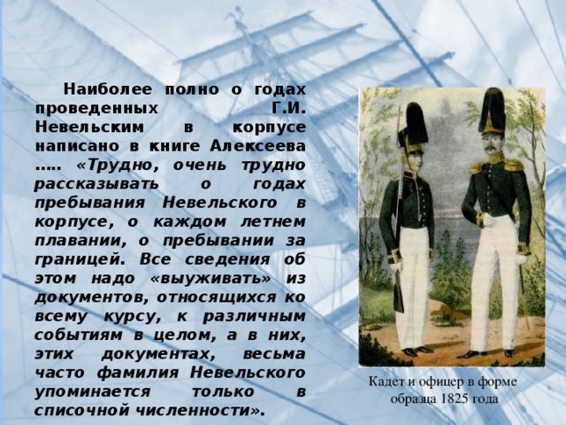  Наиболее полно о годах проведенных Г.И. Невельским в корпусе написано в книге Алексеева ….. «Трудно, очень трудно рассказывать о годах пребывания Невельского в корпусе, о каждом летнем плавании, о пребывании за границей. Все сведения об этом надо «выуживать» из документов, относящихся ко всему курсу, к различным событиям в целом, а в них, этих документах, весьма часто фамилия Невельского упоминается только в списочной численности». Кадет и офицер в форме  образца 1825 года   