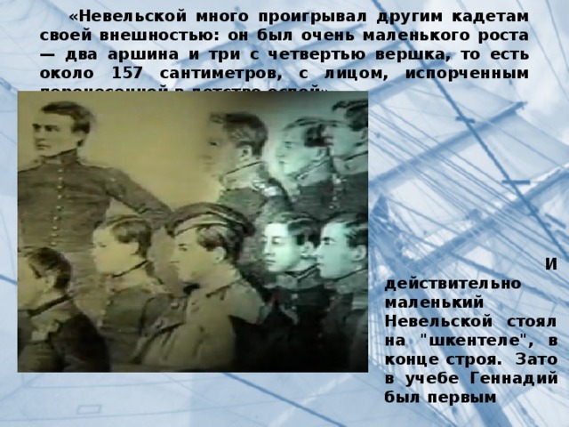  «Невельской много проигрывал другим кадетам своей внешностью: он был очень маленького роста — два аршина и три с четвертью вершка, то есть около 157 сантиметров, с лицом, испорченным перенесенной в детстве оспой».  И действительно маленький Невельской стоял на 