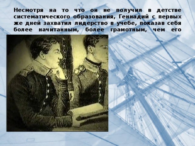 Несмотря на то что он не получил в детстве систематического образования, Геннадий с первых же дней захватил лидерство в учебе, показав себя более начитанным, более грамотным, чем его однокашники. . 