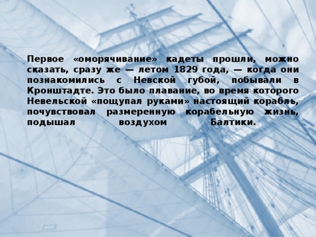 Первое «оморячивание» кадеты прошли, можно сказать, сразу же — летом 1829 года, — когда они познакомились с Невской губой, побывали в Кронштадте. Это было плавание, во время которого Невельской «пощупал руками» настоящий корабль, почувствовал размеренную корабельную жизнь, подышал воздухом Балтики.   