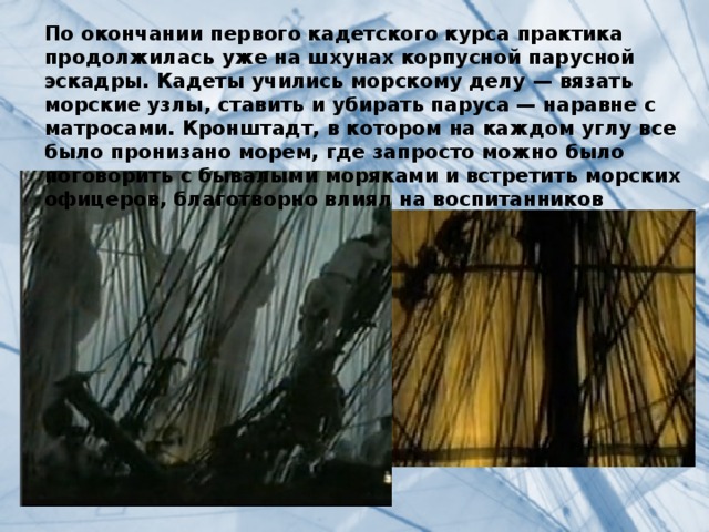 По окончании первого кадетского курса практика продолжилась уже на шхунах корпусной парусной эскадры. Кадеты учились морскому делу — вязать морские узлы, ставить и убирать паруса — наравне с матросами. Кронштадт, в котором на каждом углу все было пронизано морем, где запросто можно было поговорить с бывалыми моряками и встретить морских офицеров, благотворно влиял на воспитанников 