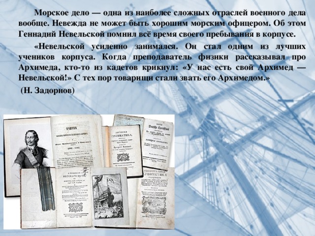 Морское дело — одна из наиболее сложных отраслей военного дела вообще. Невежда не может быть хорошим морским офицером. Об этом Геннадий Невельской помнил всё время своего пребывания в корпусе.  «Невельской усиленно занимался. Он стал одним из лучших учеников корпуса. Когда преподаватель физики рассказывал про Архимеда, кто-то из кадетов крикнул: «У нас есть свой Архимед — Невельской!» С тех пор товарищи стали звать его Архимедом.»  (Н. Задорнов) 