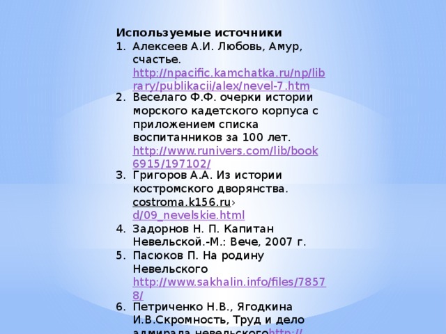 Используемые источники Алексеев А.И. Любовь, Амур, счастье. http://npacific.kamchatka.ru/np/library/publikacii/alex/nevel-7.htm Веселаго Ф.Ф. очерки истории морского кадетского корпуса с приложением списка воспитанников за 100 лет. http://www.runivers.com/lib/book6915/197102/ Григоров А.А. Из истории костромского дворянства. costroma.k156.ru › d/09_nevelskie.html  Задорнов Н. П. Капитан Невельской.-М.: Вече, 2007 г. Пасюков П. На родину Невельского http://www.sakhalin.info/files/78578/ Петриченко Н.В., Ягодкина И.В.Скромность, Труд и дело адмирала невельского http:// www.zavgoradm37.ru/town/nevelskoi.html 