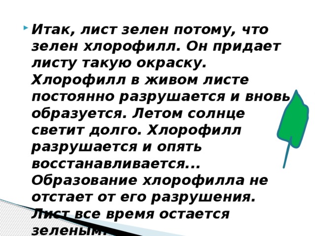 Итак, лист зелен потому, что зелен хлорофилл. Он придает листу такую окраску.  Хлорофилл в живом листе постоянно разрушается и вновь образуется. Летом солнце светит долго. Хлорофилл разрушается и опять восстанавливается... Образование хлорофилла не отстает от его разрушения. Лист все время остается зеленым. 