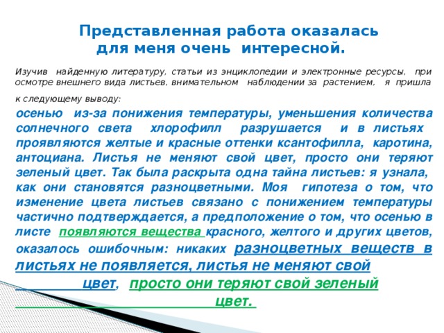 Изучив найденную литературу, статьи из энциклопедии и электронные ресурсы, при осмотре внешнего вида листьев, внимательном наблюдении за растением, я пришла к следующему выводу:  осенью из-за понижения температуры, уменьшения количества солнечного света хлорофилл разрушается и в листьях проявляются желтые и красные оттенки ксантофилла, каротина, антоциана. Листья не меняют свой цвет, просто они теряют зеленый цвет. Так была раскрыта одна тайна листьев: я узнала, как они становятся разноцветными. Моя гипотеза о том, что изменение цвета листьев связано с понижением температуры частично подтверждается, а предположение о том, что осенью в листе появляются вещества красного, желтого и других цветов, оказалось ошибочным: никаких разноцветных веществ в листьях не появляется, листья не меняют свой  цвет , просто они теряют свой зеленый  цвет.  Представленная работа оказалась для меня очень интересной.  