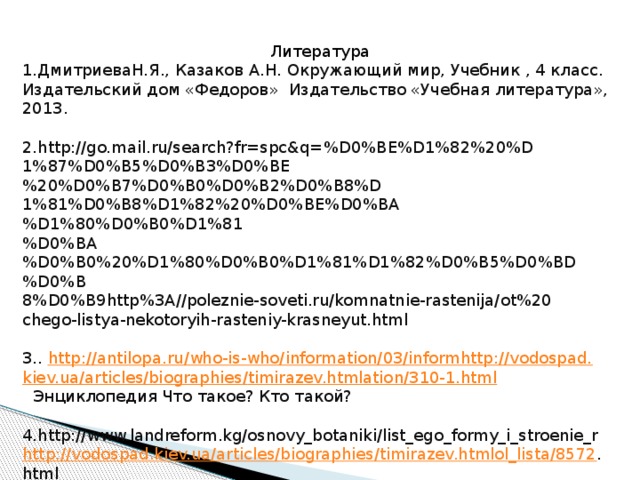 Литература 1.ДмитриеваН.Я., Казаков А.Н. Окружающий мир, Учебник , 4 класс. Издательский дом «Федоров» Издательство «Учебная литература», 2013.   2.http://go.mail.ru/search?fr=spc&q=%D0%BE%D1%82%20%D 1%87%D0%B5%D0%B3%D0%BE%20%D0%B7%D0%B0%D0%B2%D0%B8%D 1%81%D0%B8%D1%82%20%D0%BE%D0%BA%D1%80%D0%B0%D1%81 %D0%BA%D0%B0%20%D1%80%D0%B0%D1%81%D1%82%D0%B5%D0%BD%D0%B 8%D0%B9http%3A//poleznie-soveti.ru/komnatnie-rastenija/ot%20 chego-listya-nekotoryih-rasteniy-krasneyut.html 3.. http://antilopa.ru/who-is-who/information/03/informhttp://vodospad. kiev.ua / articles / biographies / timirazev.htmlation /310-1.html  Энциклопедия Что такое? Кто такой?   4.http://www.landreform.kg/osnovy_botaniki/list_ego_formy_i_stroenie_r http://vodospad.kiev.ua/articles/biographies/timirazev.htmlol_lista/8572 . html 